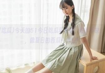 今天的51今日吃瓜苹果版，好料不缺！各种爆料，像夏日的西瓜一样甜！