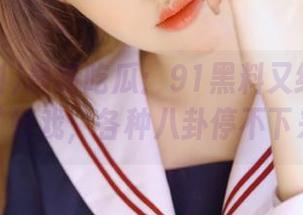 最新吃瓜：91黑料又给我们带来了好戏，各种八卦停不下来啊