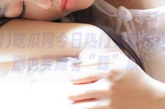 吃瓜网今日热门大瓜传送门：刷剧也要顾着“踩”瓜！