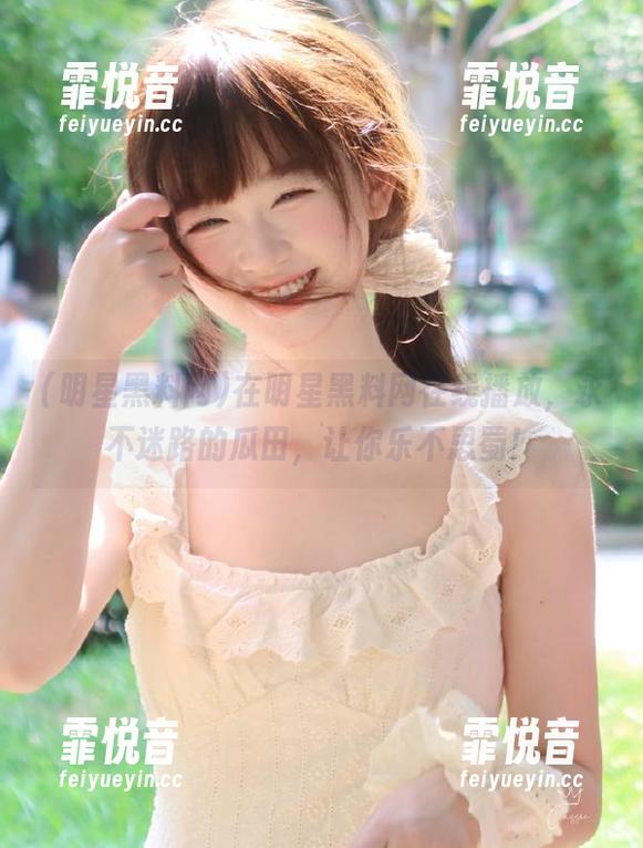 在明星黑料网在线播放，永不迷路的瓜田，让你乐不思蜀！