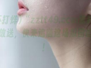 “zztt49.ccm黑料不打烊”地址放送，快来追随这场瓜田的狂欢吧！