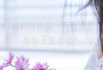黑料网这瓜，下载了是不是就能聊到天荒地老？